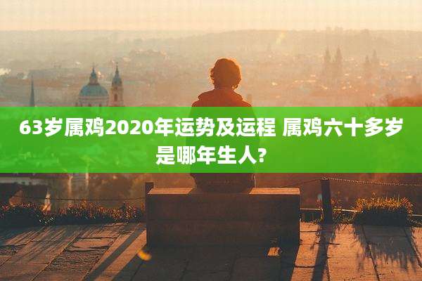 63岁属鸡2020年运势及运程 属鸡六十多岁是哪年生人?