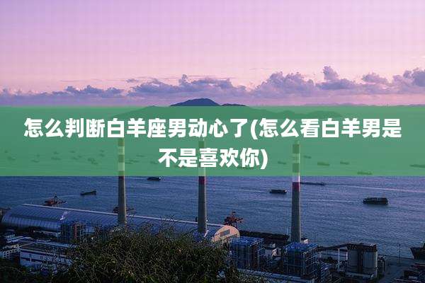 怎么判断白羊座男动心了(怎么看白羊男是不是喜欢你)
