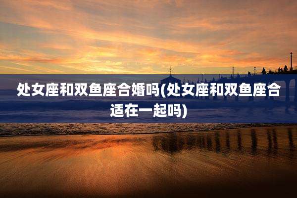 处女座和双鱼座合婚吗(处女座和双鱼座合适在一起吗)