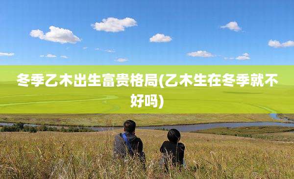 冬季乙木出生富贵格局(乙木生在冬季就不好吗)