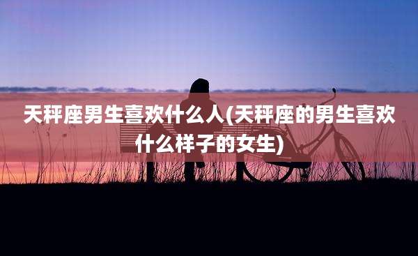 天秤座男生喜欢什么人(天秤座的男生喜欢什么样子的女生)