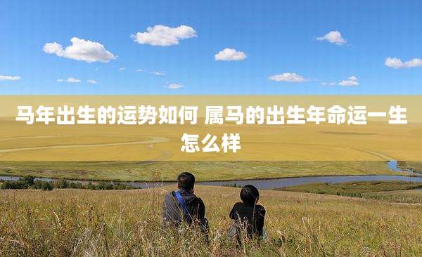 马年出生的运势如何 属马的出生年命运一生怎么样