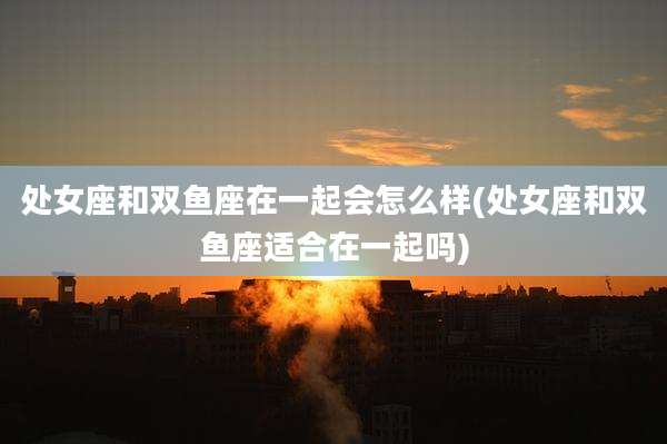 处女座和双鱼座在一起会怎么样(处女座和双鱼座适合在一起吗)