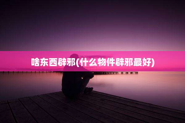啥东西辟邪(什么物件辟邪最好)
