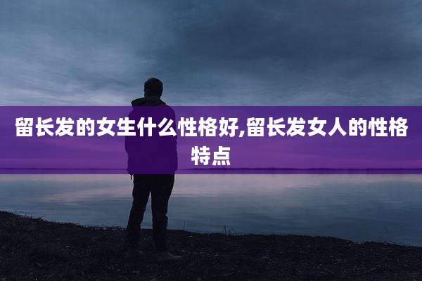 留长发的女生什么性格好,留长发女人的性格特点