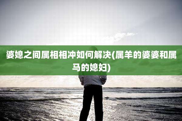 婆媳之间属相相冲如何解决(属羊的婆婆和属马的媳妇)