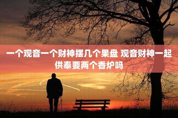 一个观音一个财神摆几个果盘 观音财神一起供奉要两个香炉吗