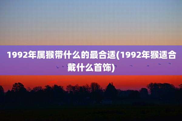 1992年属猴带什么的最合适(1992年猴适合戴什么首饰)