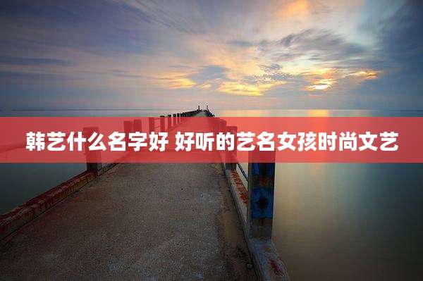 韩艺什么名字好 好听的艺名女孩时尚文艺