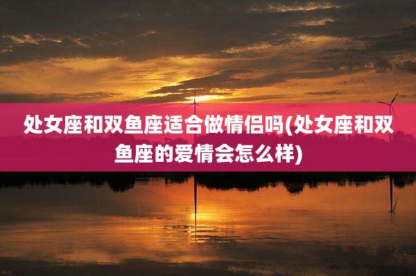 处女座和双鱼座适合做情侣吗(处女座和双鱼座的爱情会怎么样)