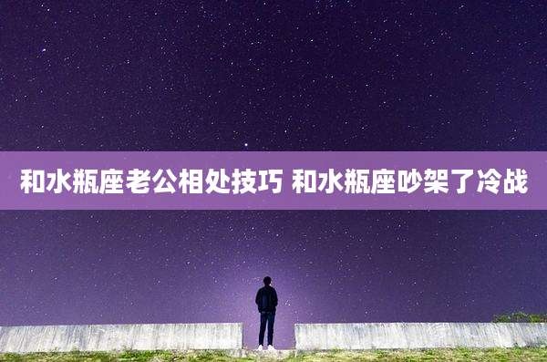 和水瓶座老公相处技巧 和水瓶座吵架了冷战