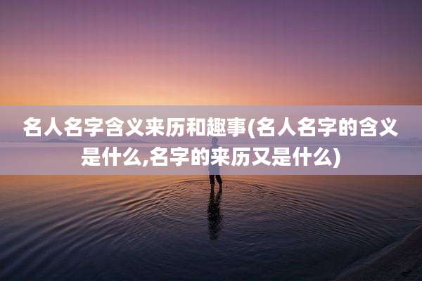 名人名字含义来历和趣事(名人名字的含义是什么,名字的来历又是什么)