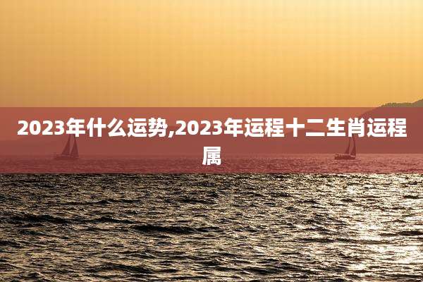 2023年什么运势,2023年运程十二生肖运程属