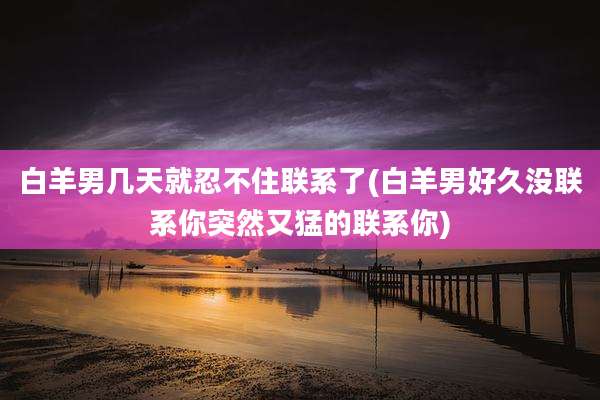 白羊男几天就忍不住联系了(白羊男好久没联系你突然又猛的联系你)