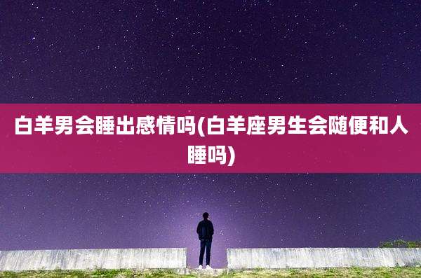 白羊男会睡出感情吗(白羊座男生会随便和人睡吗)