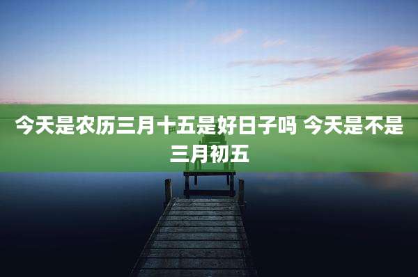 今天是农历三月十五是好日子吗 今天是不是三月初五