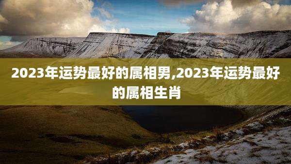 2023年运势最好的属相男,2023年运势最好的属相生肖