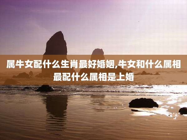 属牛女配什么生肖最好婚姻,牛女和什么属相最配什么属相是上婚