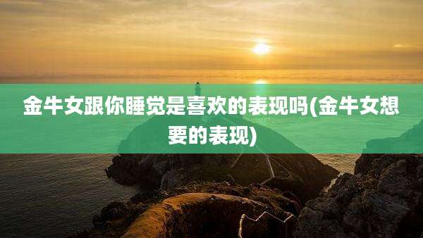 金牛女跟你睡觉是喜欢的表现吗(金牛女想要的表现)