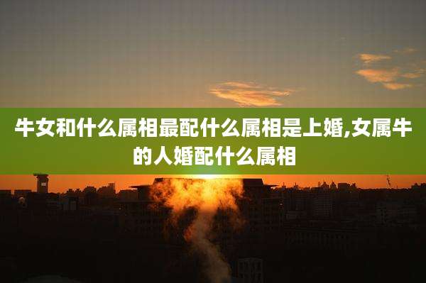 牛女和什么属相最配什么属相是上婚,女属牛的人婚配什么属相