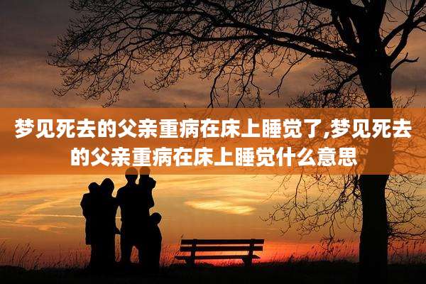 梦见死去的父亲重病在床上睡觉了,梦见死去的父亲重病在床上睡觉什么意思