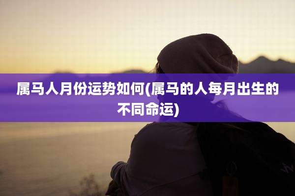 属马人月份运势如何(属马的人每月出生的不同命运)