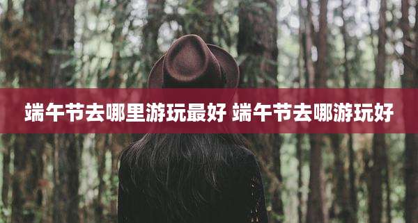 端午节去哪里游玩最好 端午节去哪游玩好