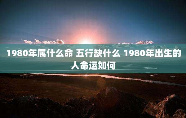 1980年属什么命 五行缺什么 1980年出生的人命运如何