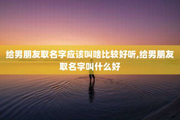 给男朋友取名字应该叫啥比较好听,给男朋友取名字叫什么好
