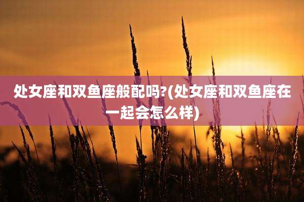 处女座和双鱼座般配吗?(处女座和双鱼座在一起会怎么样)