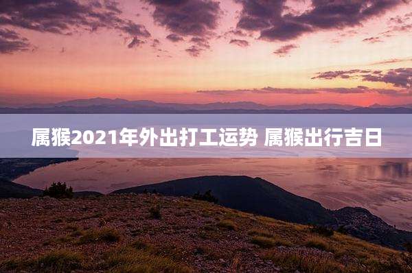 属猴2021年外出打工运势 属猴出行吉日