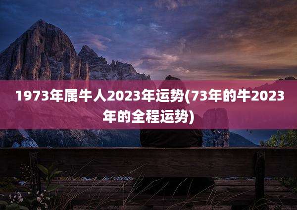 1973年属牛人2023年运势(73年的牛2023年的全程运势)