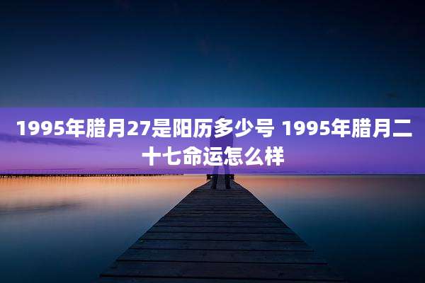 1995年腊月27是阳历多少号 1995年腊月二十七命运怎么样