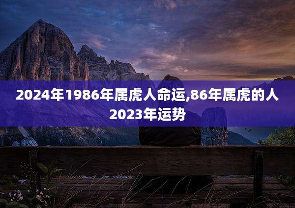2024年1986年属虎人命运,86年属虎的人2023年运势