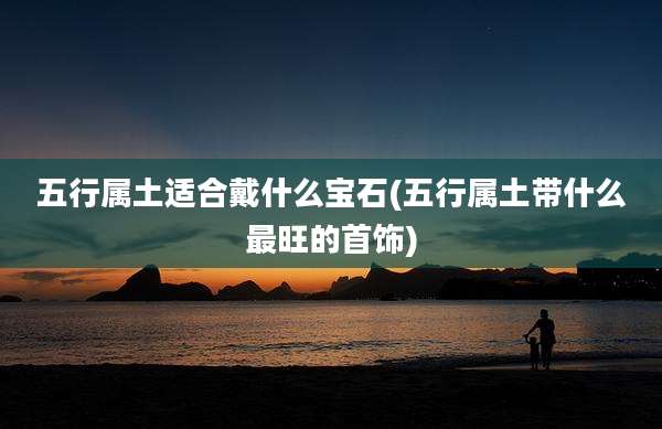 五行属土适合戴什么宝石(五行属土带什么最旺的首饰)