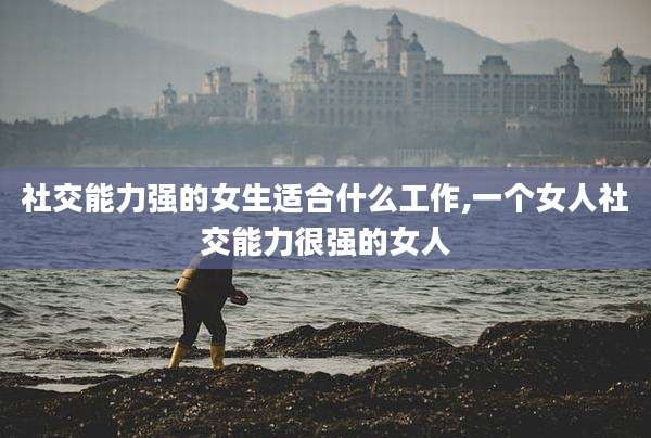 社交能力强的女生适合什么工作,一个女人社交能力很强的女人