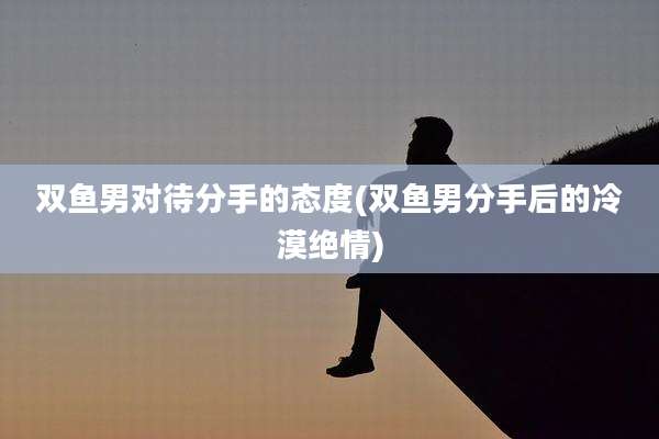 双鱼男对待分手的态度(双鱼男分手后的冷漠绝情)