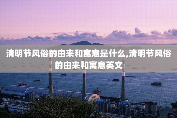 清明节风俗的由来和寓意是什么,清明节风俗的由来和寓意英文