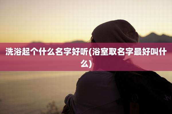 洗浴起个什么名字好听(浴室取名字最好叫什么)