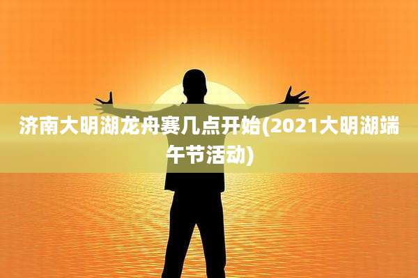 济南大明湖龙舟赛几点开始(2021大明湖端午节活动)