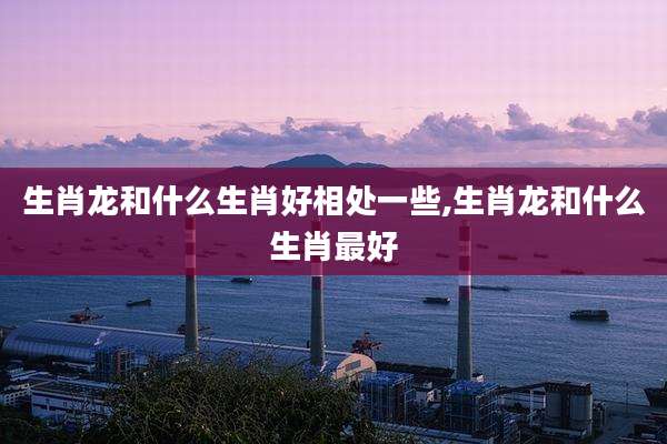 生肖龙和什么生肖好相处一些,生肖龙和什么生肖最好