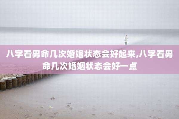 八字看男命几次婚姻状态会好起来,八字看男命几次婚姻状态会好一点