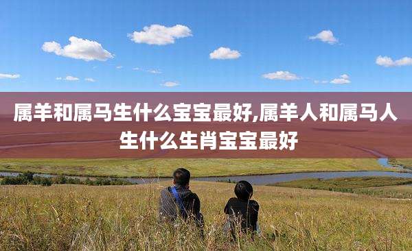 属羊和属马生什么宝宝最好,属羊人和属马人 生什么生肖宝宝最好