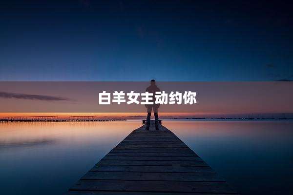白羊女主动约你