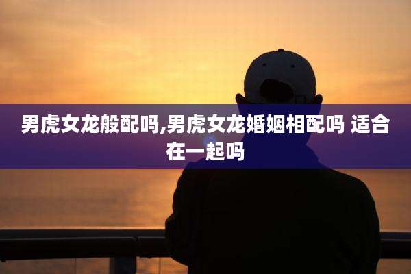 男虎女龙般配吗,男虎女龙婚姻相配吗 适合在一起吗