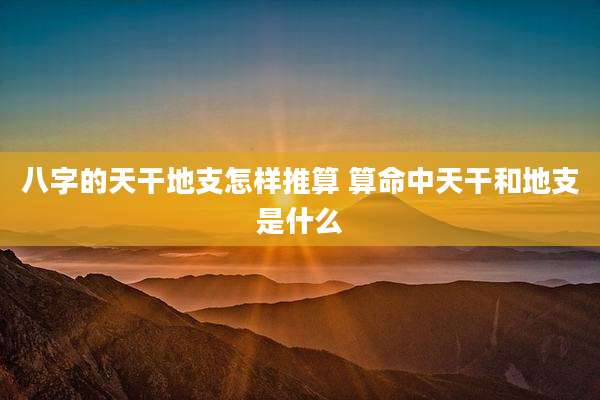 八字的天干地支怎样推算 算命中天干和地支是什么