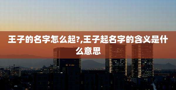 王子的名字怎么起?,王子起名字的含义是什么意思