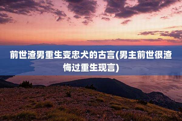 前世渣男重生变忠犬的古言(男主前世很渣悔过重生现言)