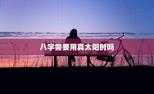 八字需要用真太阳时吗