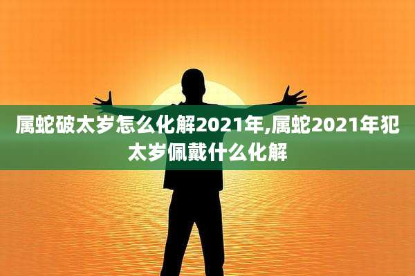 属蛇破太岁怎么化解2021年,属蛇2021年犯太岁佩戴什么化解